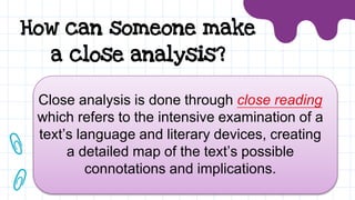 How can someone make
a close analysis?
Close analysis is done through close reading
which refers to the intensive examination of a
text’s language and literary devices, creating
a detailed map of the text’s possible
connotations and implications.
 