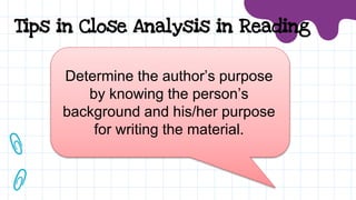 Determine the author’s purpose
by knowing the person’s
background and his/her purpose
for writing the material.
Tips in Close Analysis in Reading
 