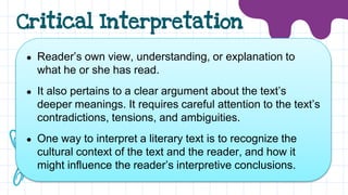 Critical Interpretation
● Reader’s own view, understanding, or explanation to
what he or she has read.
● It also pertains to a clear argument about the text’s
deeper meanings. It requires careful attention to the text’s
contradictions, tensions, and ambiguities.
● One way to interpret a literary text is to recognize the
cultural context of the text and the reader, and how it
might influence the reader’s interpretive conclusions.
 