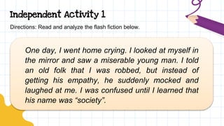 Independent Activity 1
Directions: Read and analyze the flash fiction below.
One day, I went home crying. I looked at myself in
the mirror and saw a miserable young man. I told
an old folk that I was robbed, but instead of
getting his empathy, he suddenly mocked and
laughed at me. I was confused until I learned that
his name was “society”.
 