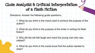 Close Analysis & Critical Interpretation
of a Flash Fiction
Directions: Answer the following guide questions..
1. What do you think is the mood used to achieve the purpose of the
author?
2. What do you think is the purpose of the writer in writing his flash
fiction?
3. Why did the old folk laugh and mock the young man who was
robbed?
4. What do you think is the social issue that the author wanted to
raise?
 