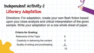 Independent Activity 2
Directions: For adaptation, create your own flash fiction based
upon your close analysis and critical interpretation of the given
sample. Write your adaptation on a one whole sheet of paper.
Criteria for Grading:
Relevance of the Topic 5
Creativity in delivering the content 5
Quality of writing and proofreading _5_
15
Literary Adaptation
 