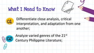 What I Need to Know
Differentiate close analysis, critical
interpretation, and adaptation from one
another;
01
02
Analyze varied genres of the 21st
Century Philippine Literature;
 
