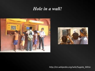Hole in a wall!
http://en.wikipedia.org/wiki/Sugata_Mitra
 