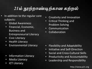 21ம் நூற்றாண்டிற்கான கற்றல்
• Flexibility and Adaptability
• Initiative and Self-Direction
• Social and Cross-Cultural Skills
• Productivity and Accountability
• Leadership and Responsibility
• Information Literacy
• Media Literacy
• ICT Literacy
• Creativity and Innovation
• Critical Thinking and
Problem Solving
• Communication
• Collaboration
http://www.p21.org
• In addition to the regular core
subjects:
• Global Awareness
• Financial, Economic,
Business and
Entrepreneurial Literacy
• Civic Literacy
• Health Literacy
• Environmental Literacy
 