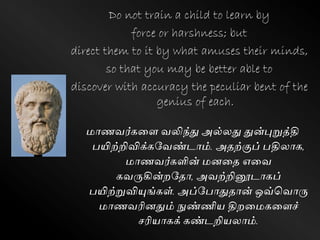 Do not train a child to learn by
force or harshness; but
direct them to it by what amuses their minds,
so that you may be better able to
discover with accuracy the peculiar bent of the
genius of each.
மாணேர்ெளை ேலிந்து அல்லது துன்புறுத்தி
பயிற்றிவிக்ெவேண்டாம். அதற்குப் பதிலாெ,
மாணேர்ெளின் மனளத எளே
ெேருகின்றவதா, அேற்றினூடாெப்
பயிற்றுவியுங்ெள். அப்வபாதுதான் ஒவ்கோரு
மாணேரினதும் நுண்ணிய திறளமெளைச்
சரியாெக் ெண்டறியலாம்.
 