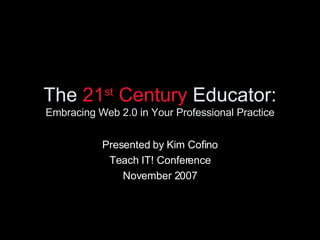 The  21 st  Century  Educator: Embracing Web 2.0 in Your Professional Practice Presented by Kim Cofino Teach IT! Conference November 2007 