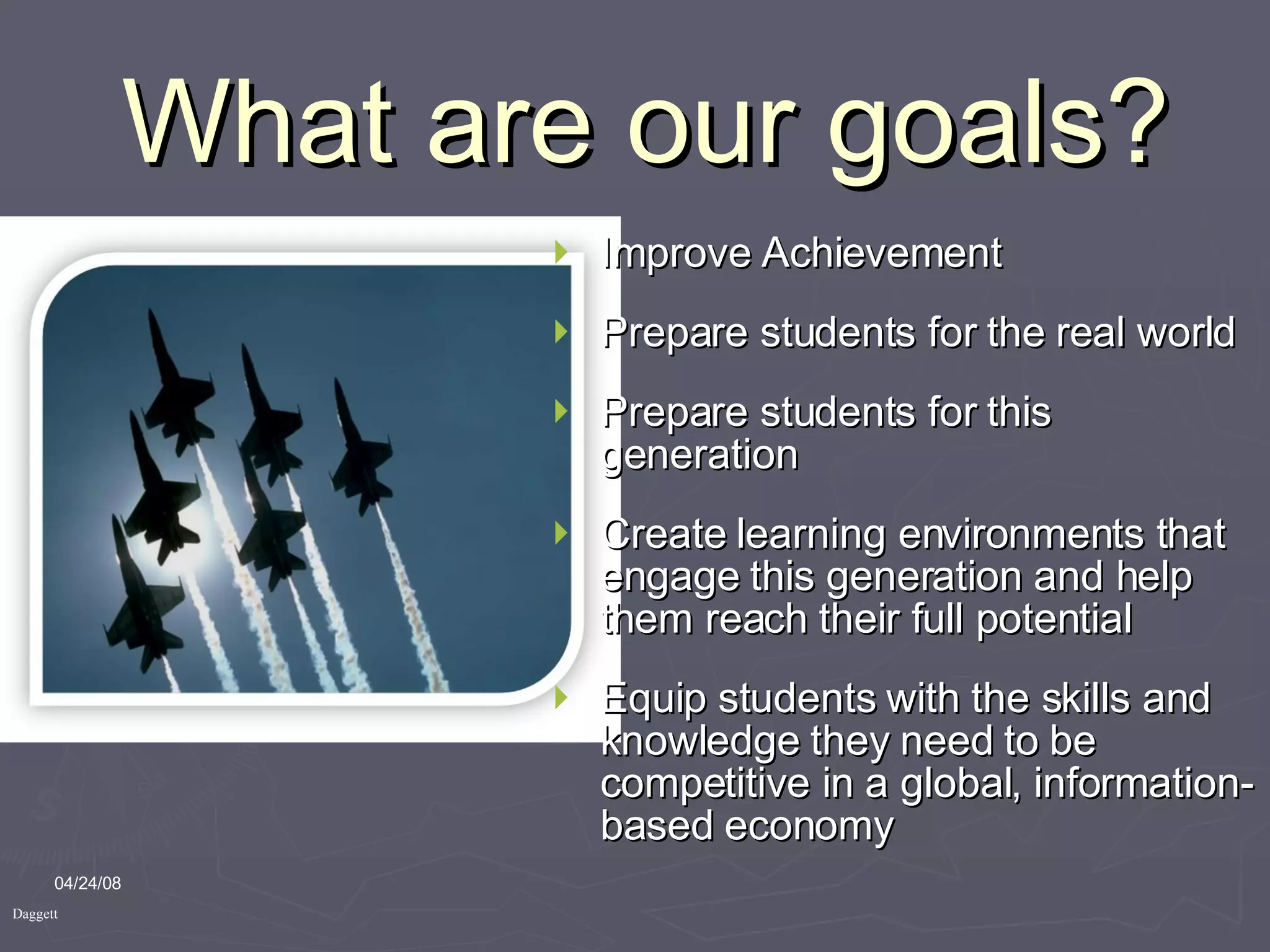 What are our goals? Improve Achievement Prepare students for the real world Prepare students for this generation Create learning environments that engage this generation and help them reach their full potential Equip students with the skills and knowledge they need to be competitive in a global, information-based economy 06/02/09 Daggett 