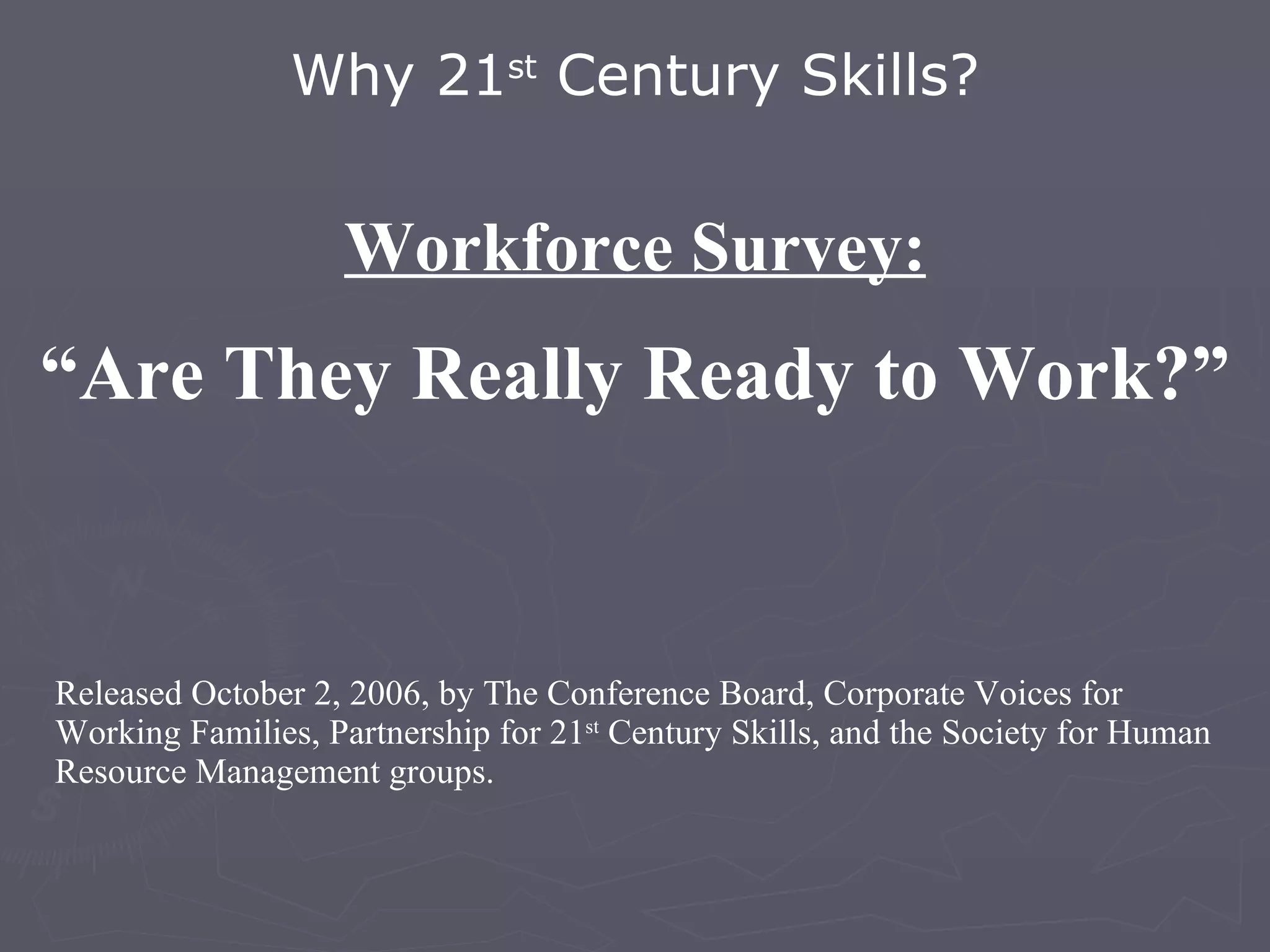 Workforce Survey: “ Are They Really Ready to Work?” Why 21 st  Century Skills? Released October 2, 2006, by The Conference Board, Corporate Voices for Working Families, Partnership for 21 st  Century Skills, and the Society for Human Resource Management groups. 