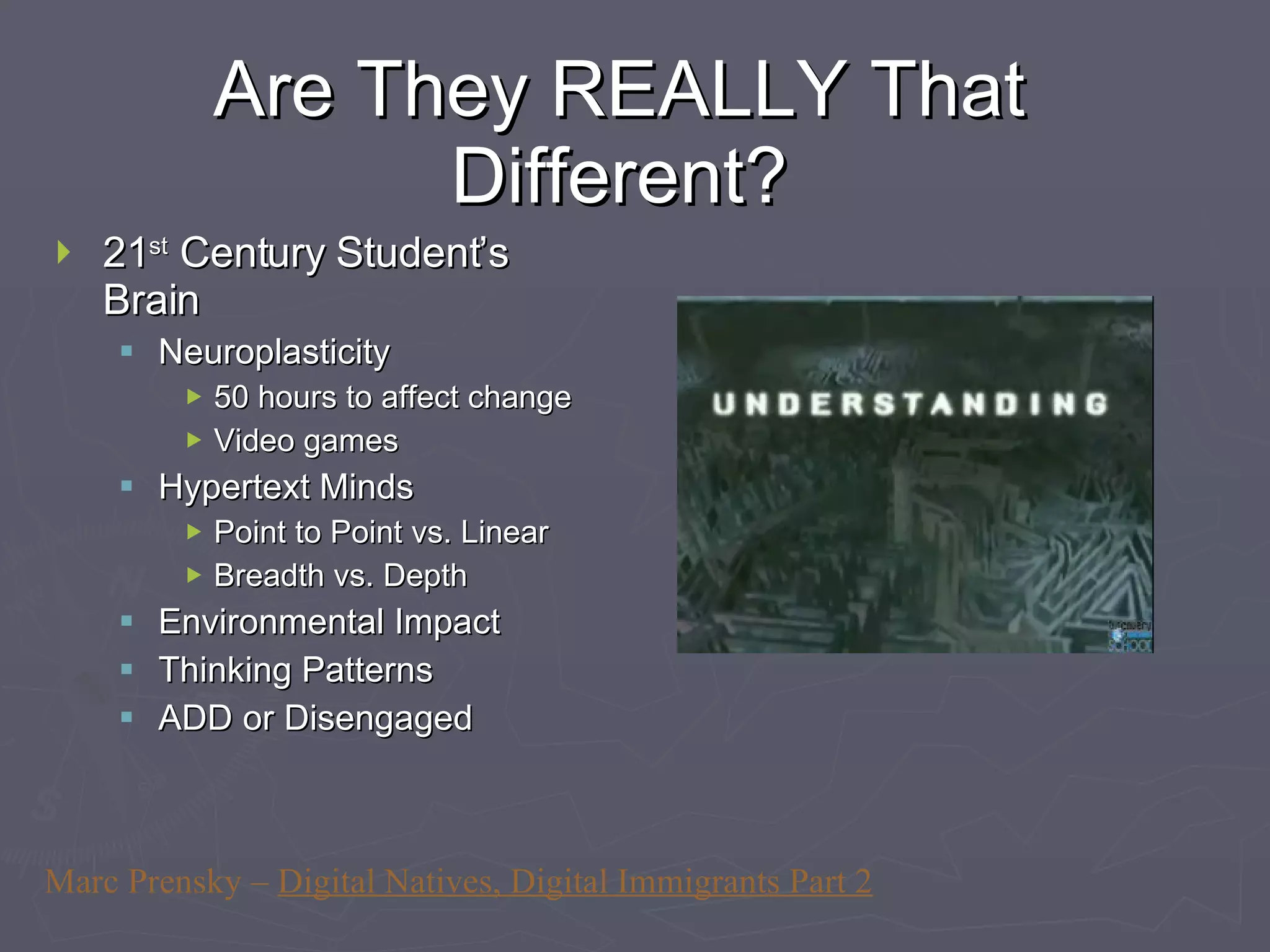Are They REALLY That Different? 21 st  Century Student’s Brain Neuroplasticity 50 hours to affect change Video games Hypertext Minds Point to Point vs. Linear Breadth vs. Depth Environmental Impact Thinking Patterns ADD or Disengaged Marc Prensky –  Digital Natives, Digital Immigrants Part 2 