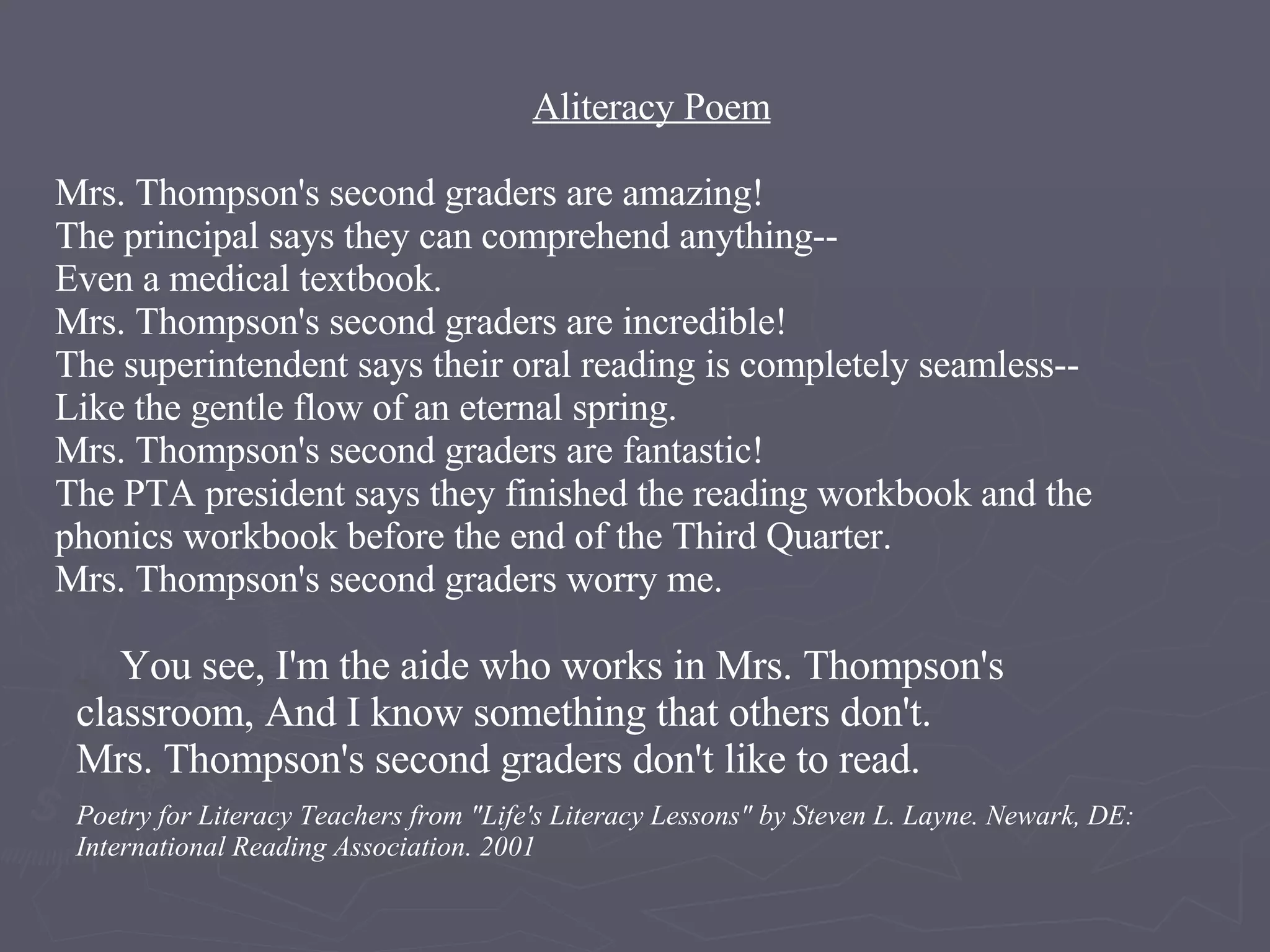           Aliteracy Poem   Mrs. Thompson's second graders are amazing!  The principal says they can comprehend anything-- Even a medical textbook. Mrs. Thompson's second graders are incredible!  The superintendent says their oral reading is completely seamless-- Like the gentle flow of an eternal spring. Mrs. Thompson's second graders are fantastic! The PTA president says they finished the reading workbook and the  phonics workbook before the end of the Third Quarter.  Mrs. Thompson's second graders worry me. Po You see, I'm the aide who works in Mrs. Thompson's classroom, And I know something that others don't. Mrs. Thompson's second graders don't like to read. Poetry for Literacy Teachers from &quot;Life's Literacy Lessons&quot; by Steven L. Layne. Newark, DE: International Reading Association. 2001 