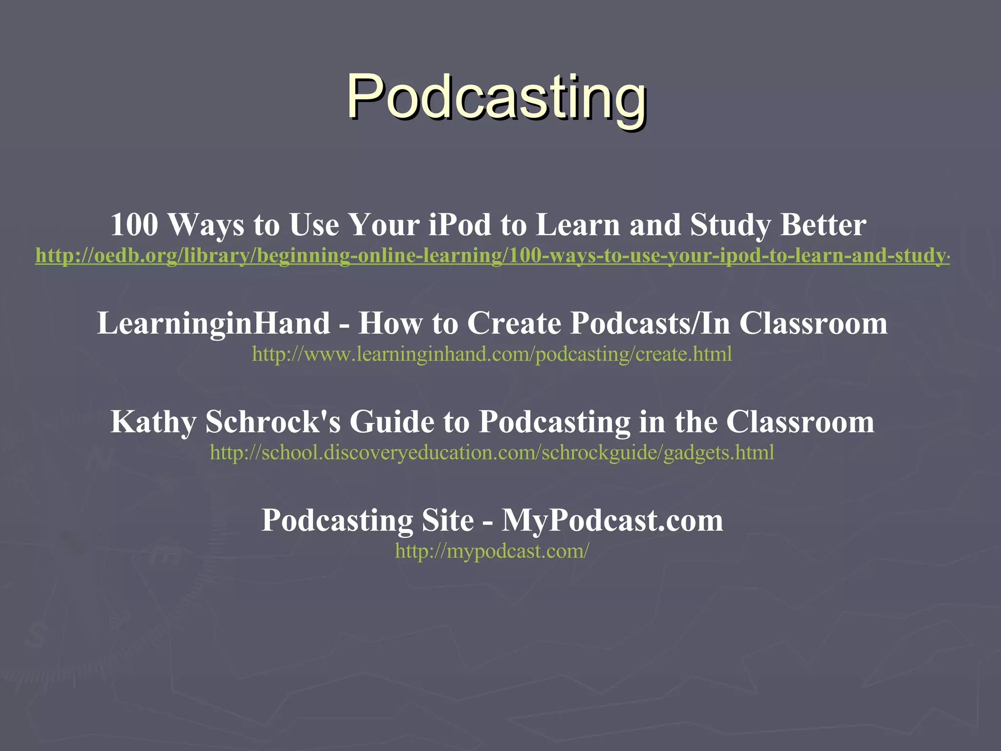 Podcasting 100 Ways to Use Your iPod to Learn and Study Better  http://oedb.org/library/beginning-online-learning/100-ways-to-use-your-ipod-to-learn-and-study-better LearninginHand - How to Create Podcasts/In Classroom http://www.learninginhand.com/podcasting/create.html Kathy Schrock's Guide to Podcasting in the Classroom http://school.discoveryeducation.com/schrockguide/gadgets.html Podcasting Site - MyPodcast.com http://mypodcast.com/ 