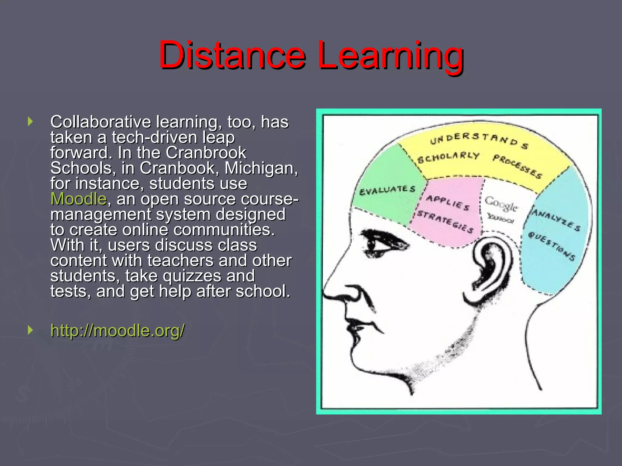 Distance Learning Collaborative learning, too, has taken a tech-driven leap forward. In the Cranbrook Schools, in Cranbook, Michigan, for instance, students use  Moodle , an open source course-management system designed to create online communities. With it, users discuss class content with teachers and other students, take quizzes and tests, and get help after school.  http://moodle.org/   
