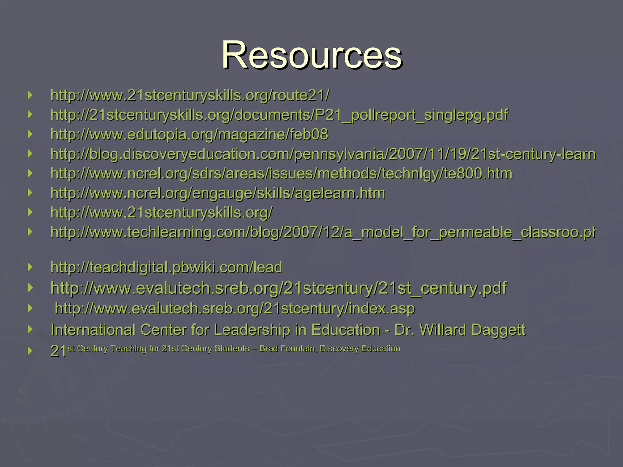 Resources http://www.21stcenturyskills.org/route21/ http://21stcenturyskills.org/documents/P21_pollreport_singlepg.pdf http://www.edutopia.org/magazine/feb08 http://blog.discoveryeducation.com/pennsylvania/2007/11/19/21st-century-learning/ http://www.ncrel.org/sdrs/areas/issues/methods/technlgy/te800.htm http://www.ncrel.org/engauge/skills/agelearn.htm http://www.21stcenturyskills.org/ http://www.techlearning.com/blog/2007/12/a_model_for_permeable_classroo.php   http://teachdigital.pbwiki.com/lead http://www.evalutech.sreb.org/21stcentury/21st_century.pdf http://www.evalutech.sreb.org/21stcentury/index.asp   International Center for Leadership in Education - Dr. Willard Daggett 21 st  Century Teaching for 21 st  Century Students – Brad Fountain, Discovery Education 