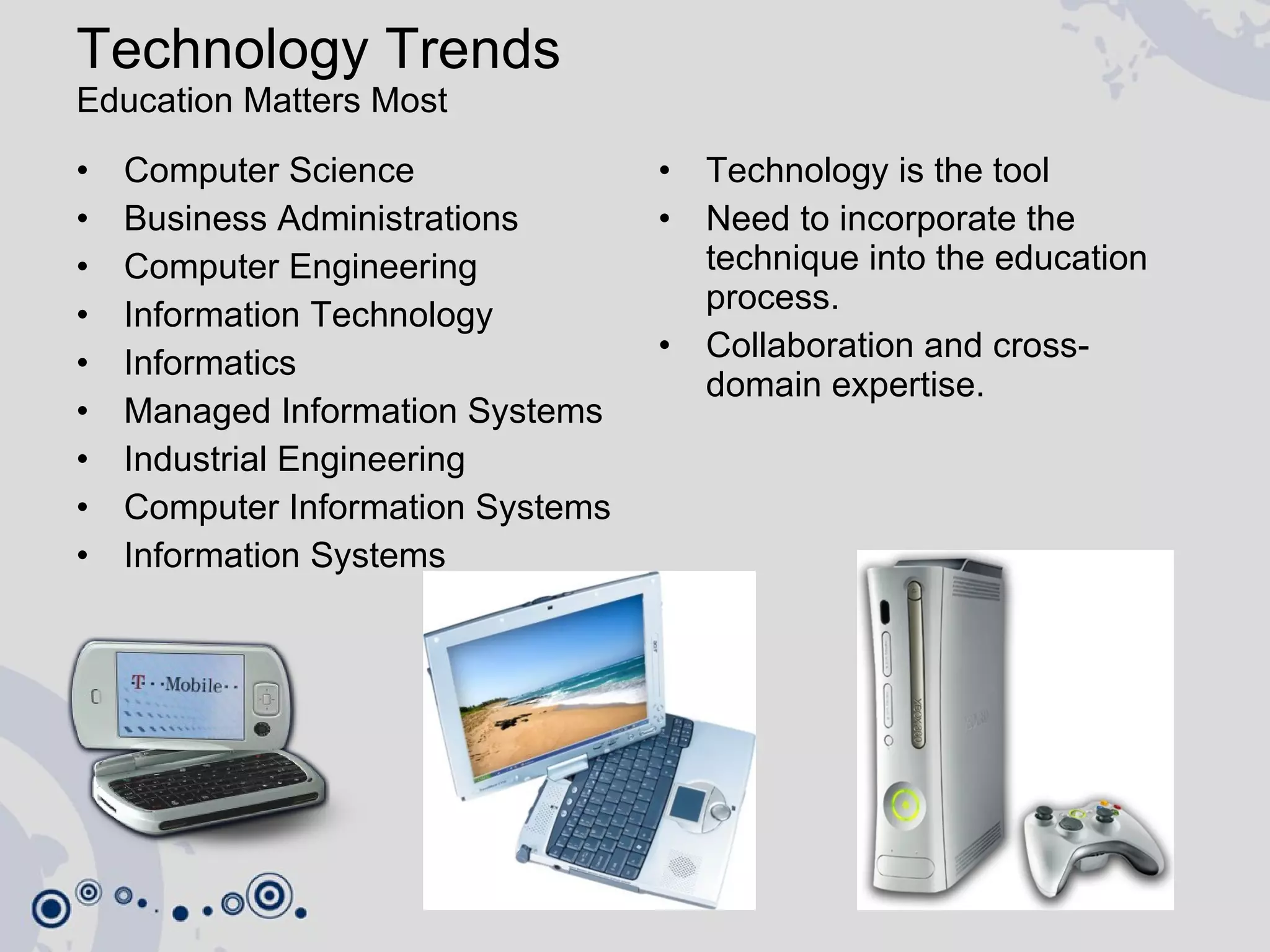 Technology Trends  Education Matters Most Computer Science Business Administrations Computer Engineering Information Technology Informatics Managed Information Systems Industrial Engineering Computer Information Systems Information Systems Technology is the tool Need to incorporate the technique into the education process. Collaboration and cross-domain expertise. 