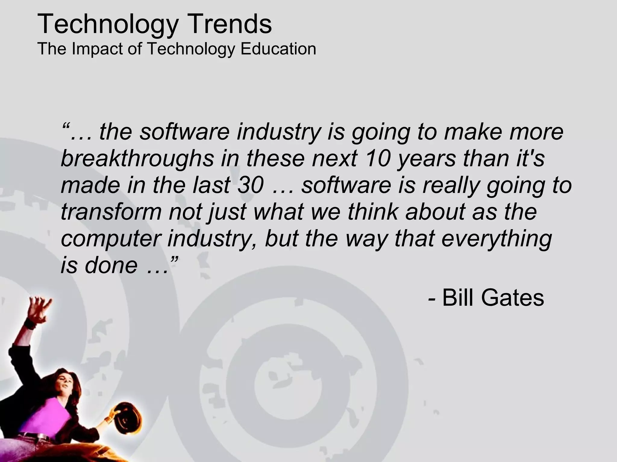 Technology Trends  The Impact of Technology Education  “…  the software industry is going to make more breakthroughs in these next 10 years than it's made in the last 30 … software is really going to transform not just what we think about as the computer industry, but the way that everything  is done …”    -  Bill Gates 