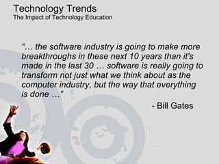 Technology Trends  The Impact of Technology Education  “…  the software industry is going to make more breakthroughs in these next 10 years than it's made in the last 30 … software is really going to transform not just what we think about as the computer industry, but the way that everything  is done …”    -  Bill Gates 