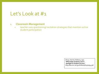 Let’s Look at #1 
1. Classroom Management 
• teacher uses questioning/ recitation strategies that maintain active 
student participation 
Wang, Haertel, Walberg, 1997 
“What Helps Students Learn? 
Spotlight on Student Success” 
http://files.eric.ed.gov/fulltext/ED461694.pdf 
 