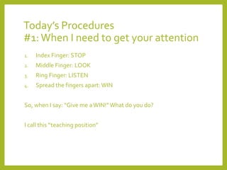 Today’s Procedures 
#1: When I need to get your attention 
1. Index Finger: STOP 
2. Middle Finger: LOOK 
3. Ring Finger: LISTEN 
4. Spread the fingers apart: WIN 
So, when I say: “Give me a WIN!” What do you do? 
I call this “teaching position” 
 