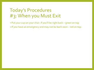 Today’s Procedures 
#3: When you Must Exit 
• Put your cup on your chair. If you’ll be right back – green on top 
• If you have an emergency and may not be back soon – red on top. 
 