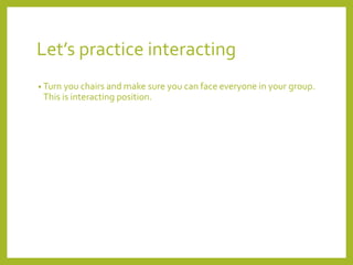Let’s practice interacting 
• Turn you chairs and make sure you can face everyone in your group. 
This is interacting position. 
 