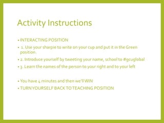 Activity Instructions 
• INTERACTING POSITION 
• 1. Use your sharpie to write on your cup and put it in the Green 
position. 
• 2. Introduce yourself by tweeting your name, school to #gcuglobal 
• 3. Learn the names of the person to your right and to your left 
• You have 4 minutes and then we’ll WIN 
• TURN YOURSELF BACK TO TEACHING POSITION 
 