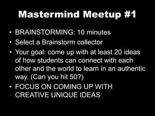 Mastermind Meetup #1 
• BRAINSTORMING: 10 minutes 
• Select a Brainstorm collector 
• Your goal: come up with at least 20 ideas 
of how students can connect with each 
other and the world to learn in an authentic 
way. (Can you hit 50?) 
• FOCUS ON COMING UP WITH 
CREATIVE UNIQUE IDEAS 
 