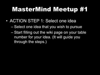 MasterMind Meetup #1 
• ACTION STEP 1: Select one idea 
– Select one idea that you wish to pursue 
– Start filling out the wiki page on your table 
number for your idea. (It will guide you 
through the steps.) 
 