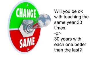 Will you be ok 
with teaching the 
same year 30 
times 
-or- 
30 years with 
each one better 
than the last? 
 