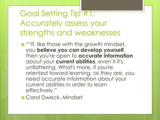 Goal Setting Tip #1: 
Accurately assess your 
strengths and weaknesses 
 ““If, like those with the growth mindset, 
you believe you can develop yourself, 
then you're open to accurate information 
about your current abilities, even if it's 
unflattering. What's more, if you're 
oriented toward learning, as they are, you 
need accurate information about your 
current abilities in order to learn 
effectively.” 
 Carol Dweck, Mindset 
 