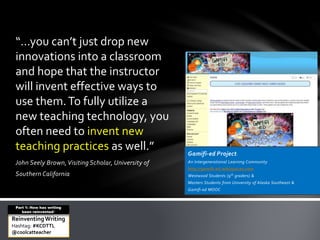 “…you can’t just drop new 
innovations into a classroom 
and hope that the instructor 
will invent effective ways to 
use them. To fully utilize a 
new teaching technology, you 
often need to invent new 
teaching practices as well.” 
John Seely Brown, Visiting Scholar, University of 
Southern California 
Gamifi-ed Project: 
An Intergenerational Learning Community 
http://gamifi-ed.wikispaces.com 
Westwood Students (9th graders) & 
Masters Students from University of Alaska Southeast & 
Gamifi-ed MOOC 
Part 1: How has writing 
been reinvented? 
Reinventing Writing 
Hashtag: #KCDTTL 
@coolcatteacher 
 