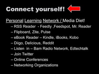Connect yourself! 
Personal Learning Network / Media Diet! 
– RSS Reader - Feedly ,Feedspot, Mr. Reader 
– Flipboard, Zite, Pulse 
– eBook Reader – Kindle, iBooks, Kobo 
– Diigo, Delicious, Reddit 
– Listen in – Bam Radio Network, Edtechtalk 
– Join Twitter 
– Online Conferences 
– Networking Organizations 
 
