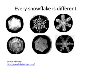 Every snowflake is different 
Wilson Bentley - 
http://snowflakebentley.com/ 
 