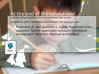 At the end of the school year 
• Led the school and district in standardized test scores 
• Jumped 20-30% in academic achievement over previous year. 
Rosenthal, R., and Jacobson, L. (1968). Pygmalion in the 
classroom: Teacher expectation and pupils' intellectual 
development'. New York: Rinehart and Winston. 
Read 
 