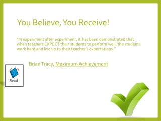 You Believe, You Receive! 
“In experiment after experiment, it has been demonstrated that 
when teachers EXPECT their students to perform well, the students 
work hard and live up to their teacher’s expectations.” 
Brian Tracy, Maximum Achievement 
Read 
 