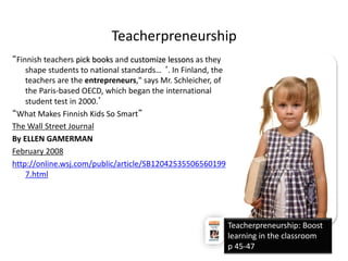 Teacherpreneurship 
“Finnish teachers pick books and customize lessons as they 
shape students to national standards… ‘. In Finland, the 
teachers are the entrepreneurs," says Mr. Schleicher, of 
the Paris-based OECD, which began the international 
student test in 2000.’ 
“What Makes Finnish Kids So Smart” 
The Wall Street Journal 
By ELLEN GAMERMAN 
February 2008 
http://online.wsj.com/public/article/SB12042535506560199 
7.html 
Teacherpreneurship: Boost 
learning in the classroom 
p 45-47 
 