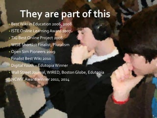 They are part of this 
• Best Wiki in Education 2006, 2008 
• ISTE Online Learning Award 2007 
• TIG Best Online Project 2006 
• WISE Shortlist Finalist, Pluralism 
• Open Sim Pioneers 2009 
• Finalist Best Wiki 2010 
• Digital Youth – Edutopia Winner 
• Wall Street Journal, WIRED, Boston Globe, Edutopia 
• NCWIT Award winner 2011, 2014 
 
