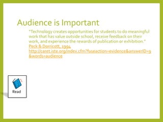 Audience is Important 
“Technology creates opportunities for students to do meaningful 
work that has value outside school, receive feedback on their 
work, and experience the rewards of publication or exhibition.” 
Peck & Dorricott, 1994 
http://caret.iste.org/index.cfm?fuseaction=evidence&answerID=9 
&words=audience 
Read 
 