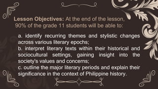 Lesson Objectives: At the end of the lesson,
90% of the grade 11 students will be able to:
a. identify recurring themes and stylistic changes
across various literary epochs;
b. interpret literary texts within their historical and
sociocultural settings, gaining insight into the
society's values and concerns;
c. outline the major literary periods and explain their
significance in the context of Philippine history.
 