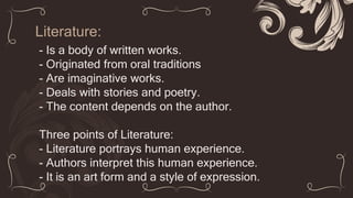 Literature:
- Is a body of written works.
- Originated from oral traditions
- Are imaginative works.
- Deals with stories and poetry.
- The content depends on the author.
Three points of Literature:
- Literature portrays human experience.
- Authors interpret this human experience.
- It is an art form and a style of expression.
 