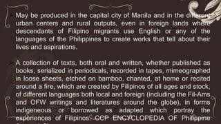  May be produced in the capital city of Manila and in the different
urban centers and rural outputs, even in foreign lands where
descendants of Filipino migrants use English or any of the
languages of the Philippines to create works that tell about their
lives and aspirations.
 A collection of texts, both oral and written, whether published as
books, serialized in periodicals, recorded in tapes, mimeographed
in loose sheets, etched on bamboo, chanted, at home or recited
around a fire, which are created by Filipinos of all ages and stock,
of different languages both local and foreign (including the Fil-Ams
and OFW writings and literatures around the globe), in forms
indigeneous or borrowed as adapted which portray the
experiences of Filipinos. CCP ENCYCLOPEDIA OF Philippine
 