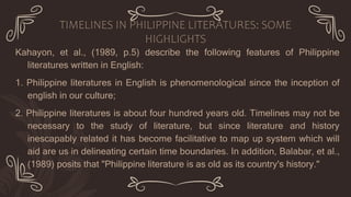 Kahayon, et al., (1989, p.5) describe the following features of Philippine
literatures written in English:
1. Philippine literatures in English is phenomenological since the inception of
english in our culture;
2. Philippine literatures is about four hundred years old. Timelines may not be
necessary to the study of literature, but since literature and history
inescapably related it has become facilitative to map up system which will
aid are us in delineating certain time boundaries. In addition, Balabar, et al.,
(1989) posits that "Philippine literature is as old as its country's history."
TIMELINES IN PHILIPPINE LITERATURES: SOME
HIGHLIGHTS
 