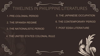 1. PRE-COLONIAL PERIOD
2. THE SPANISH REGIME
3. THE NATIONALISTIC PERIOD
TIMELINES IN PHILIPPINE LITERATURES
4. THE UNITED STATES COLONIAL RULE
5. THE JAPANESE OCCUPATION
6. THE CONTEMPORARY PERIOD
7. POST EDSA LITERATURE
 