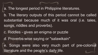 a. The longest period in Philippine literatures.
b. The literary outputs of this period cannot be called
substantial because much of it was oral (i.e. tales,
songs, riddles and proverbs).
c. Riddles - gives an enigma or puzzle
d. Proverbs-wise saying or "salawikain"
e. Songs were also very much part of pre-colonial
literature and the people’s daily life.
 