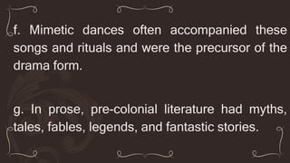 f. Mimetic dances often accompanied these
songs and rituals and were the precursor of the
drama form.
g. In prose, pre-colonial literature had myths,
tales, fables, legends, and fantastic stories.
 