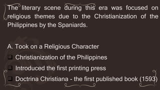The literary scene during this era was focused on
religious themes due to the Christianization of the
Philippines by the Spaniards.
A. Took on a Religious Character
 Christianization of the Philippines
 Introduced the first printing press
 Doctrina Christiana - the first published book (1593)
 