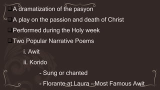A dramatization of the pasyon
A play on the passion and death of Christ
Performed during the Holy week
Two Popular Narrative Poems
i. Awit
ii. Korido
- Sung or chanted
- Florante at Laura - Most Famous Awit
 