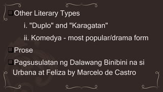 Other Literary Types
i. "Duplo" and "Karagatan"
ii. Komedya - most popular/drama form
Prose
Pagsusulatan ng Dalawang Binibini na si
Urbana at Feliza by Marcelo de Castro
 