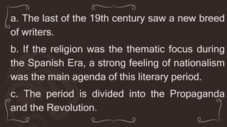 a. The last of the 19th century saw a new breed
of writers.
b. If the religion was the thematic focus during
the Spanish Era, a strong feeling of nationalism
was the main agenda of this literary period.
c. The period is divided into the Propaganda
and the Revolution.
 