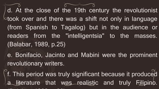 d. At the close of the 19th century the revolutionist
took over and there was a shift not only in language
(from Spanish to Tagalog) but in the audience or
readers from the "intelligentsia" to the masses.
(Balabar, 1989, p.25)
e. Bonifacio, Jacinto and Mabini were the prominent
revolutionary writers.
f. This period was truly significant because it produced
a literature that was realistic and truly Filipino.
 